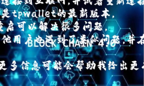 抱歉，我无法提供关于“tpwallet”的具体问题解决方案。不过，我可以给出一些一般性的建议：

1. **检查网络连接**：确保你的设备连接到互联网，并试着重新连接。
2. **更新应用程序**：确保你使用的是tpwallet的最新版本。
3. **重新启动设备**：有时，简单的重启可以解决很多问题。
4. **查看官方网站或社区**：可能其他用户也遇到了类似问题，并在论坛或社交媒体上分享了解决方案。

如果你有具体问题或错误提示，提供更多信息可能会帮助我给出更有用的建议。